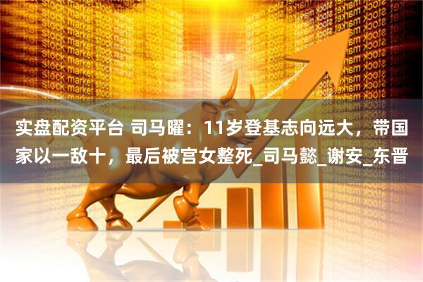 实盘配资平台 司马曜:11岁登基志向远大,带国家以一敌十,最后被宫女整死_司马懿_谢安_东晋