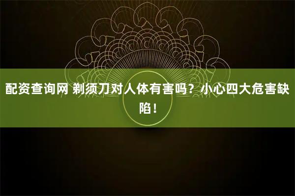 配资查询网 剃须刀对人体有害吗？小心四大危害缺陷！