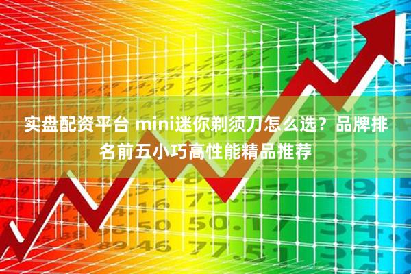 实盘配资平台 mini迷你剃须刀怎么选？品牌排名前五小巧高性能精品推荐