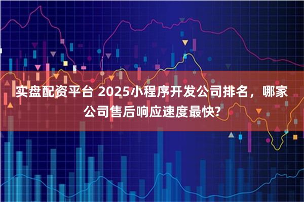 实盘配资平台 2025小程序开发公司排名，哪家公司售后响应速度最快?