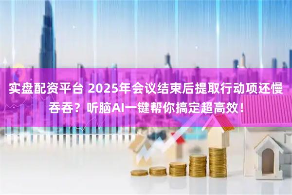 实盘配资平台 2025年会议结束后提取行动项还慢吞吞？听脑AI一键帮你搞定超高效！