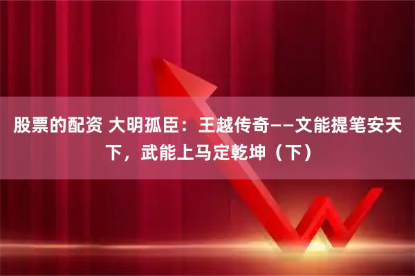股票的配资 大明孤臣：王越传奇——文能提笔安天下，武能上马定乾坤（下）