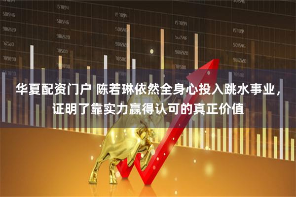 华夏配资门户 陈若琳依然全身心投入跳水事业，证明了靠实力赢得认可的真正价值