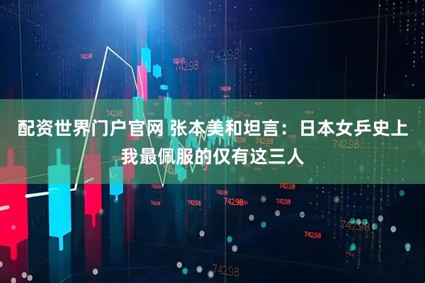 配资世界门户官网 张本美和坦言：日本女乒史上我最佩服的仅有这三人