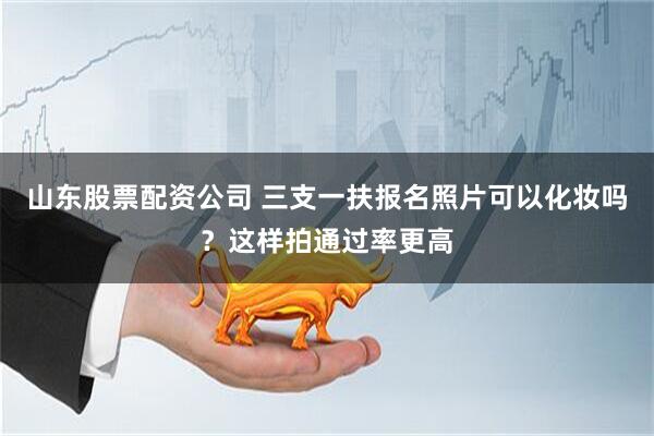 山东股票配资公司 三支一扶报名照片可以化妆吗？这样拍通过率更高