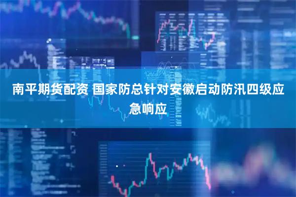 南平期货配资 国家防总针对安徽启动防汛四级应急响应
