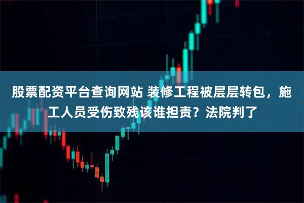 股票配资平台查询网站 装修工程被层层转包，施工人员受伤致残该谁担责？法院判了