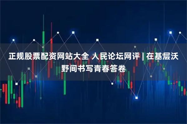 正规股票配资网站大全 人民论坛网评 | 在基层沃野间书写青春答卷