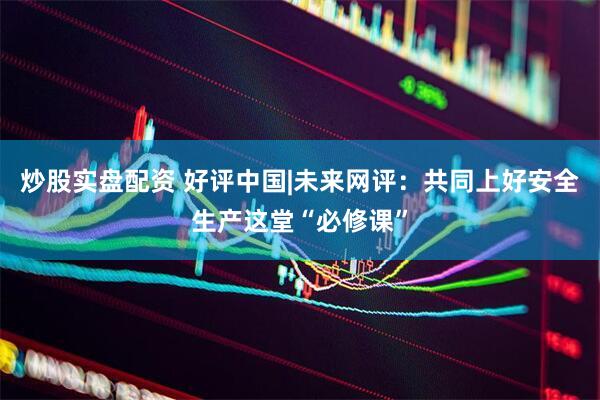 炒股实盘配资 好评中国|未来网评：共同上好安全生产这堂“必修课”